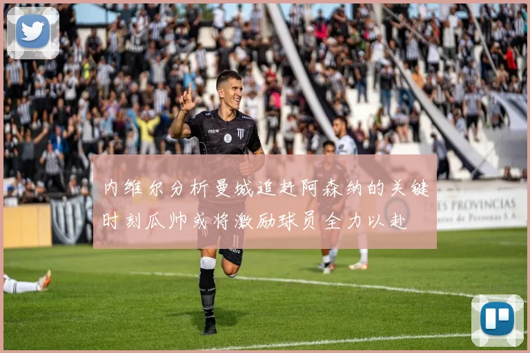 内维尔分析曼城追赶阿森纳的关键时刻瓜帅或将激励球员全力以赴