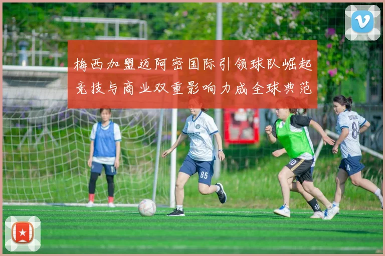 梅西加盟迈阿密国际引领球队崛起竞技与商业双重影响力成全球典范