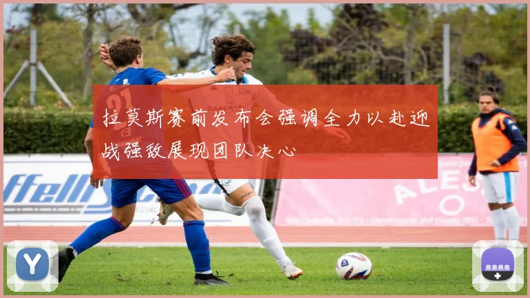 拉莫斯赛前发布会强调全力以赴迎战强敌展现团队决心