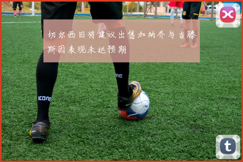 切尔西旧将建议出售加纳乔与吉滕斯因表现未达预期