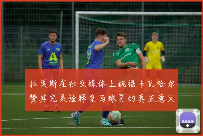 拉莫斯在社交媒体上祝福卡瓦哈尔赞其完美诠释皇马球员的真正意义