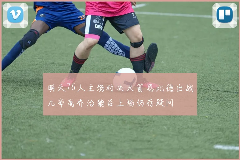 明天76人主场对决火箭恩比德出战几率高乔治能否上场仍存疑问