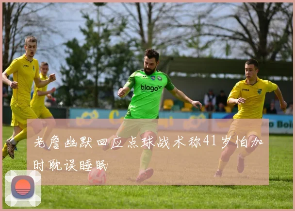 老詹幽默回应点球战术称41岁怕加时耽误睡眠