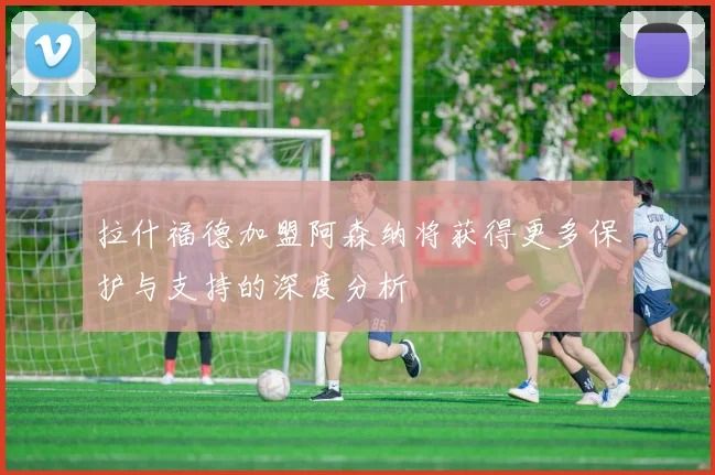 拉什福德加盟阿森纳将获得更多保护与支持的深度分析