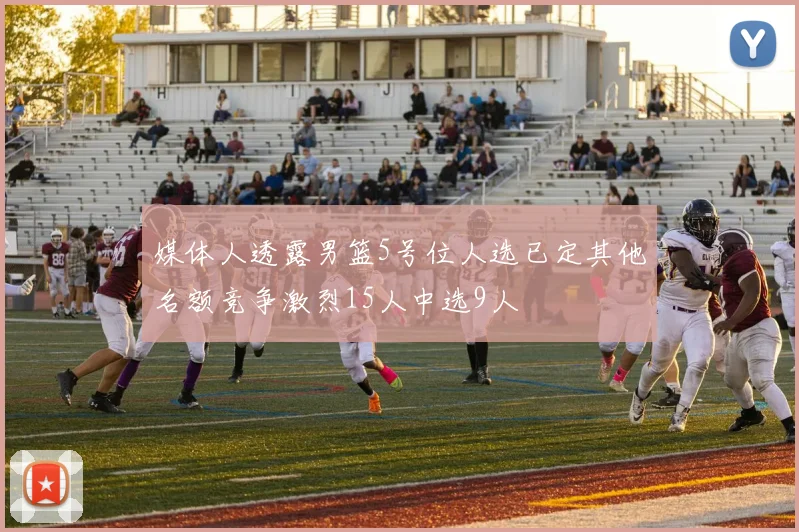 媒体人透露男篮5号位人选已定其他名额竞争激烈15人中选9人