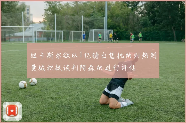 纽卡斯尔欲以1亿镑出售托纳利热刺曼城积极谈判阿森纳进行评估