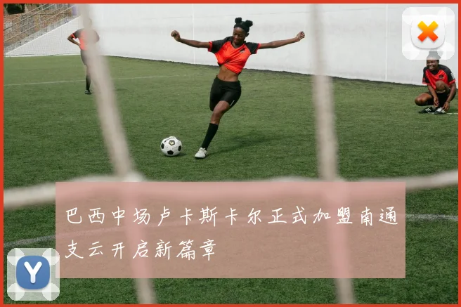 巴西中场卢卡斯卡尔正式加盟南通支云开启新篇章