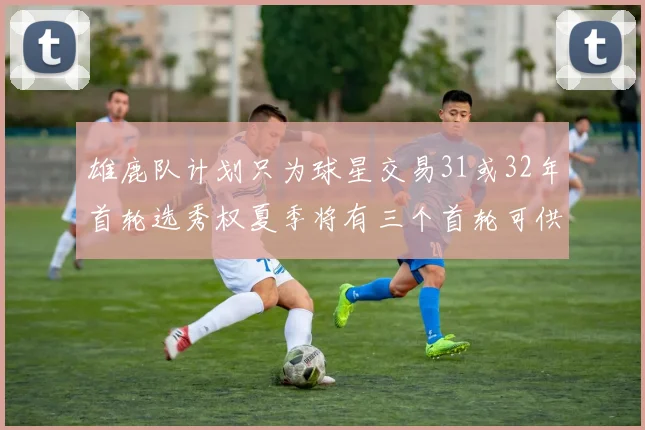 雄鹿队计划只为球星交易31或32年首轮选秀权夏季将有三个首轮可供交易