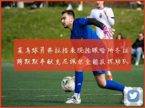 菜鸟球员弗拉格表现抢眼哈珀齐拉跨默默奉献克尼佩尔全能发挥助队取胜