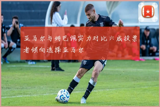 亚马尔与姆巴佩实力对比六成投票者倾向选择亚马尔