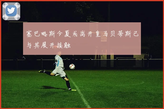 塞巴略斯今夏或离开皇马贝蒂斯已与其展开接触