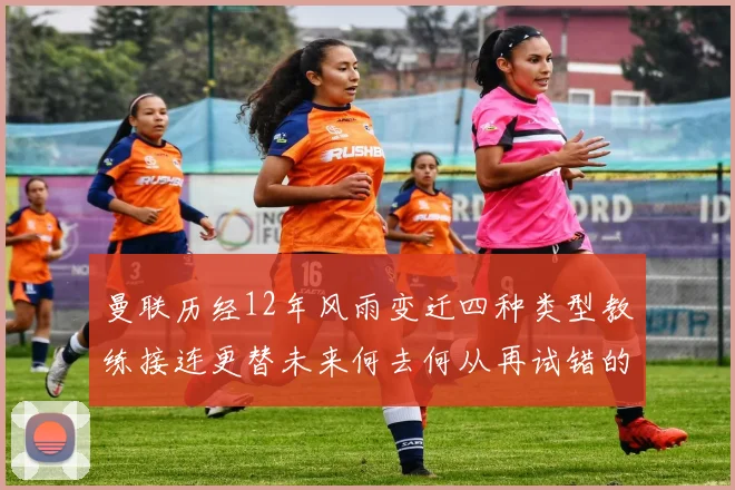 曼联历经12年风雨变迁四种类型教练接连更替未来何去何从再试错的空间有多少