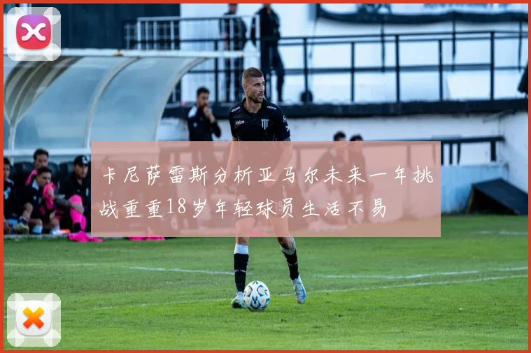卡尼萨雷斯分析亚马尔未来一年挑战重重18岁年轻球员生活不易