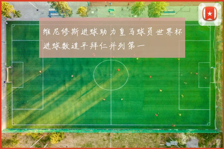 维尼修斯进球助力皇马球员世界杯进球数追平拜仁并列第一