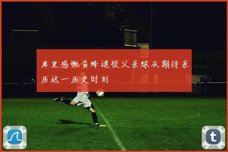 库里感慨黄蜂退役父亲球衣期待亲历这一历史时刻